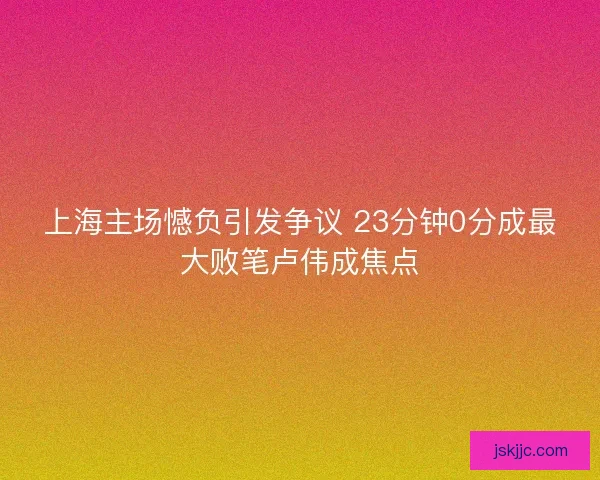 上海主场憾负引发争议 23分钟0分成最大败笔卢伟成焦点