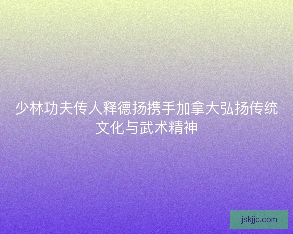 少林功夫传人释德扬携手加拿大弘扬传统文化与武术精神