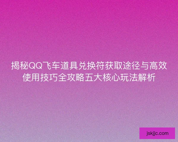 揭秘QQ飞车道具兑换符获取途径与高效使用技巧全攻略五大核心玩法解析