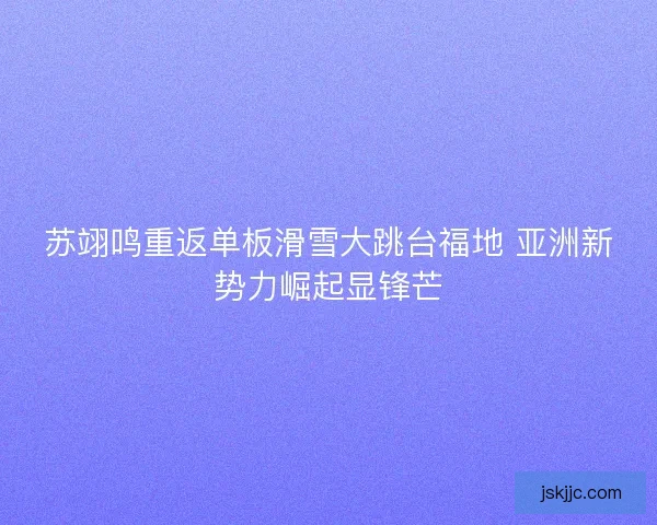 苏翊鸣重返单板滑雪大跳台福地 亚洲新势力崛起显锋芒