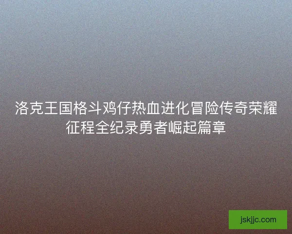 洛克王国格斗鸡仔热血进化冒险传奇荣耀征程全纪录勇者崛起篇章