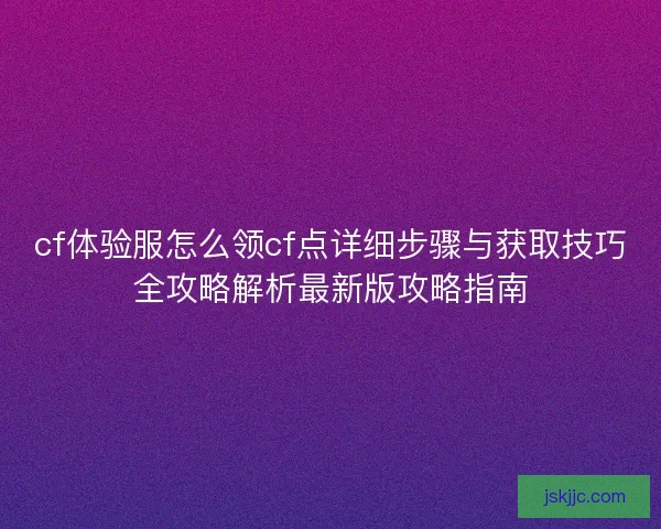 cf体验服怎么领cf点详细步骤与获取技巧全攻略解析最新版攻略指南