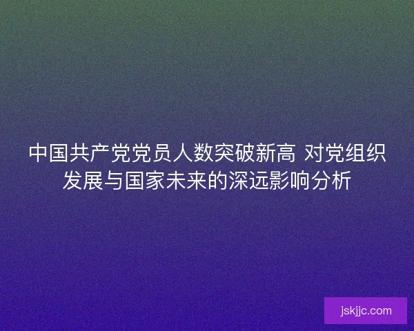 中国共产党党员人数突破新高 对党组织发展与国家未来的深远影响分析