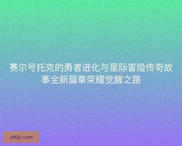 赛尔号托克的勇者进化与星际冒险传奇故事全新篇章荣耀觉醒之路