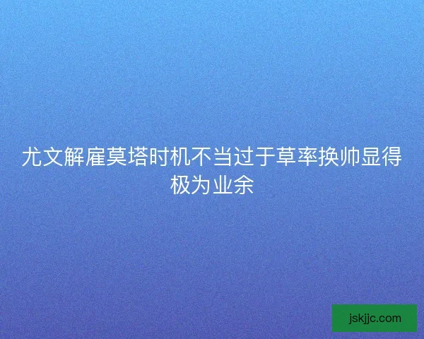 尤文解雇莫塔时机不当过于草率换帅显得极为业余