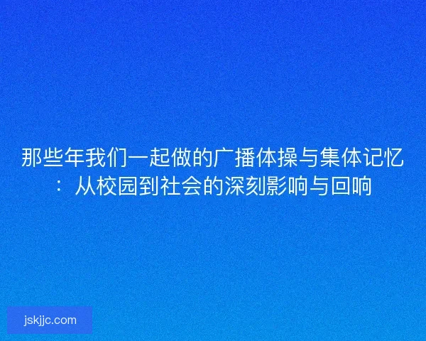 那些年我们一起做的广播体操与集体记忆：从校园到社会的深刻影响与回响
