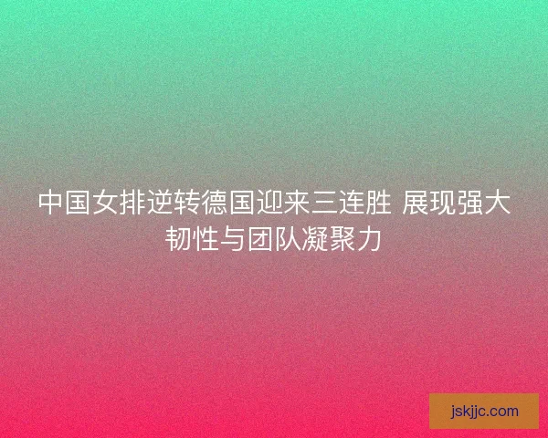 中国女排逆转德国迎来三连胜 展现强大韧性与团队凝聚力