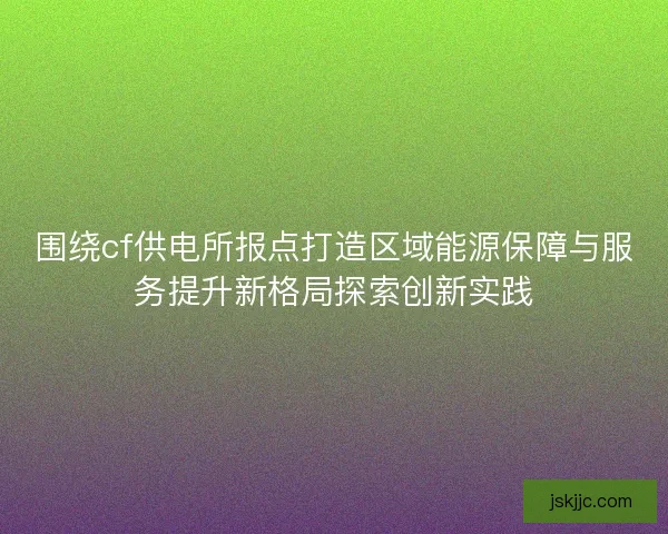 围绕cf供电所报点打造区域能源保障与服务提升新格局探索创新实践