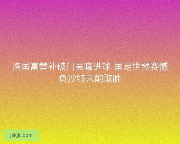 洛国富替补破门吴曦进球 国足世预赛憾负沙特未能取胜