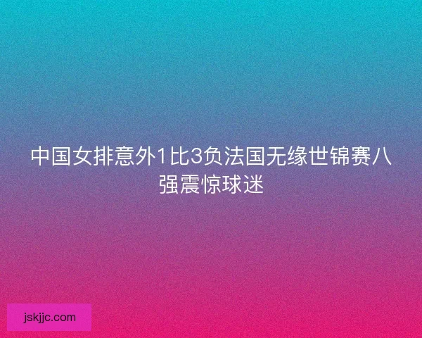 中国女排意外1比3负法国无缘世锦赛八强震惊球迷