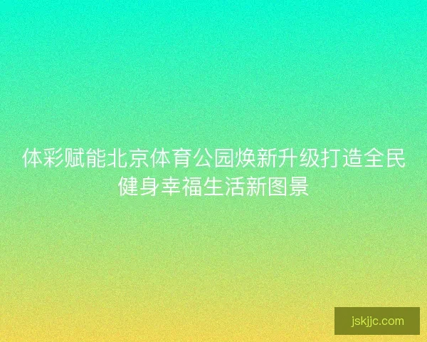 体彩赋能北京体育公园焕新升级打造全民健身幸福生活新图景