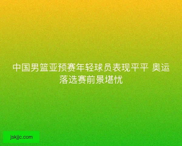 中国男篮亚预赛年轻球员表现平平 奥运落选赛前景堪忧