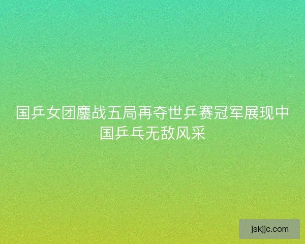 国乒女团鏖战五局再夺世乒赛冠军展现中国乒乓无敌风采