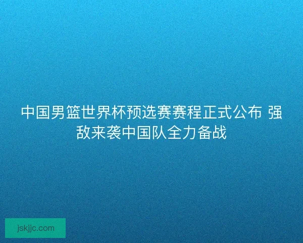 中国男篮世界杯预选赛赛程正式公布 强敌来袭中国队全力备战